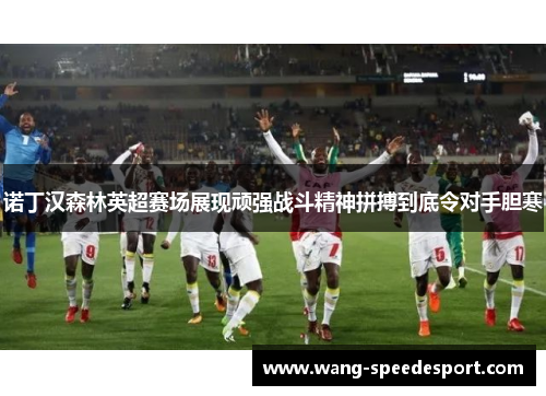 诺丁汉森林英超赛场展现顽强战斗精神拼搏到底令对手胆寒