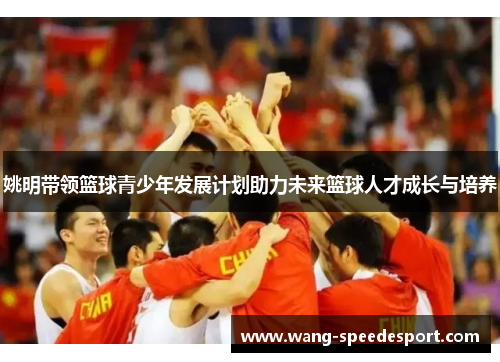 姚明带领篮球青少年发展计划助力未来篮球人才成长与培养