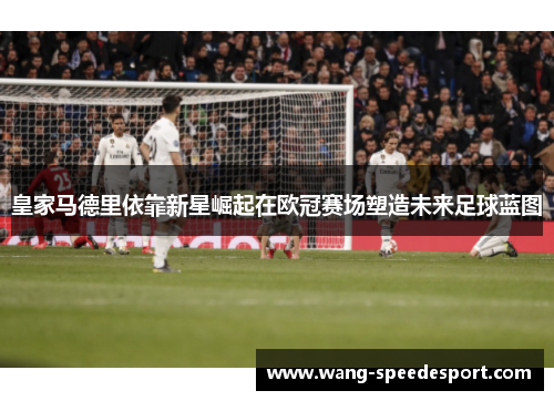 皇家马德里依靠新星崛起在欧冠赛场塑造未来足球蓝图