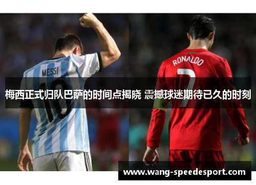 梅西正式归队巴萨的时间点揭晓 震撼球迷期待已久的时刻