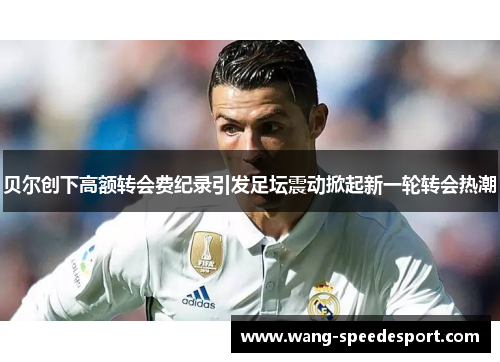 贝尔创下高额转会费纪录引发足坛震动掀起新一轮转会热潮