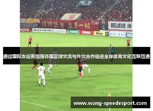 通过国际友谊赛加强各国足球交流与外交合作促进全球体育文化互联互通