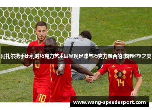 阿扎尔携手比利时巧克力艺术展呈现足球与巧克力融合的球鞋雕塑之美 阿扎尔携手比利时巧克力艺术展呈现足球与巧克力融合的球鞋雕塑之美